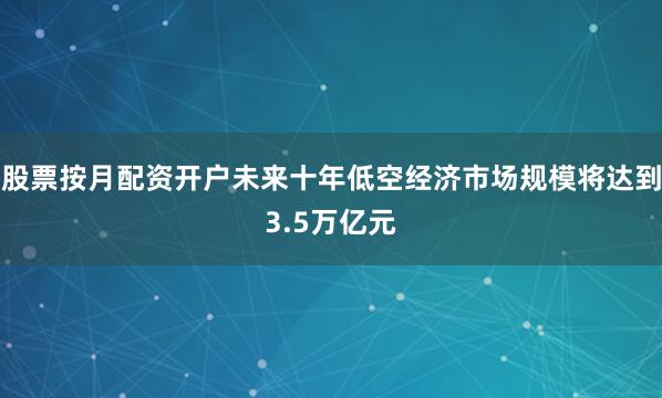 股票按月配资开户未来十年低空经济市场规模将达到3.5万亿元