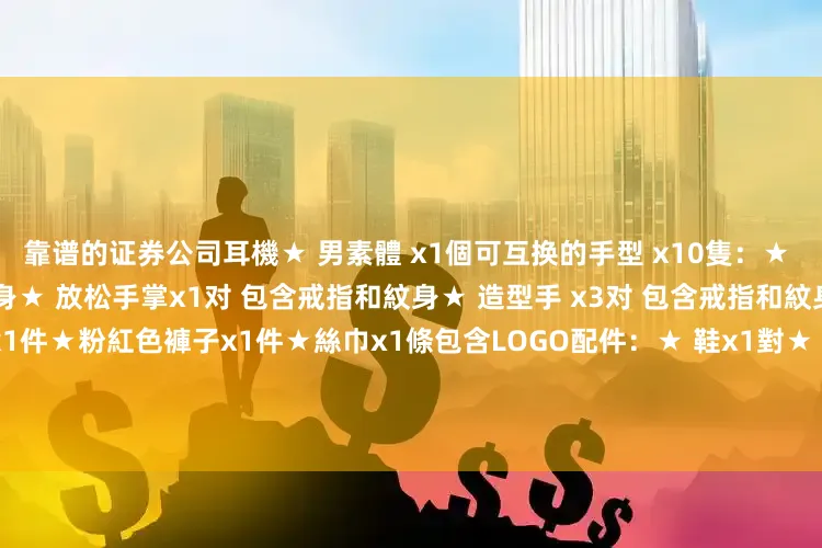 靠谱的证券公司耳機★ 男素體 x1個可互换的手型 x10隻：★ 握咪克風手x1对 包含戒指和紋身★ 放松手掌x1对 包含戒指和紋身★ 造型手 x3对 包含戒指和紋身服装配件：★粉紅色外套x1件★粉紅色褲子x1件★絲巾x1條包含LOGO配件：★ 鞋x1對★ 斜胯包x1個展开剩余79%★ 心口針x1個★ 皇冠x1個★ 地台x1個发布于：广东省