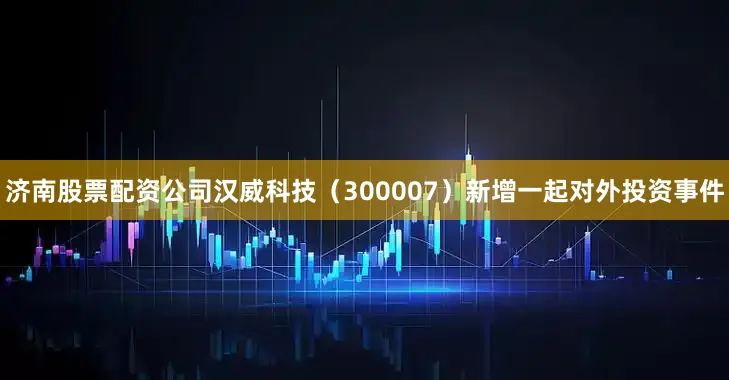 济南股票配资公司汉威科技（300007）新增一起对外投资事件