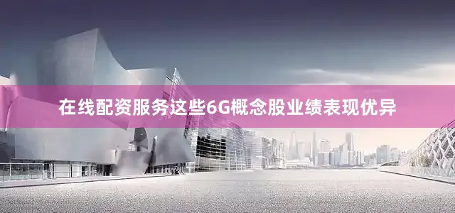 在线配资服务这些6G概念股业绩表现优异