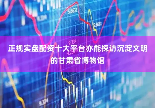 正规实盘配资十大平台亦能探访沉淀文明的甘肃省博物馆
